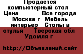 Продается компьютерный стол › Цена ­ 2 000 - Все города, Москва г. Мебель, интерьер » Столы и стулья   . Тверская обл.,Удомля г.